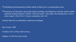  Admitting and Preoperative Orders Admit to Ward, ICU, or preoperative room.
 Frequency of vital signs; input and output recording; neurological or vascular checks. Notify
physician if blood pressure <90/60, >160/110; pulse >110; pulse <60; temperature >101.5;
urine output <35 cc/h for >2 hours; respiratory rate >30.
Activity: Bed rest or ambulation; bathroom privileges.
Diet: Ensure NPO
IV Orders: D5 1/2 NS at 100 cc/hour.
Oxygen: 6 L/min by nasal canula.
 