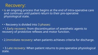 Recovery:
• is an ongoing process that begins at the end of intra-operative care
and continues until patient return to their pre-operative
physiological state.
• • Recovery is divided into 3 phases:
• 1.Early recovery: from discontinuation of anesthetic agents to
recovery of protective reflexes and motor function.
• 2.Immidiate recovery: when patients achieves criteria for discharge.
• 3.Late recovery: When patient returns to pre-operative physiological
state.
 