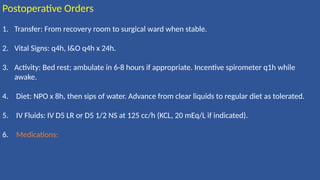 Postoperative Orders
1. Transfer: From recovery room to surgical ward when stable.
2. Vital Signs: q4h, I&O q4h x 24h.
3. Activity: Bed rest; ambulate in 6-8 hours if appropriate. Incentive spirometer q1h while
awake.
4. Diet: NPO x 8h, then sips of water. Advance from clear liquids to regular diet as tolerated.
5. IV Fluids: IV D5 LR or D5 1/2 NS at 125 cc/h (KCL, 20 mEq/L if indicated).
6. Medications:
 