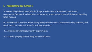I. Postoperative day number 1
A. Assess the patient’s level of pain, lungs, cardiac status, flatulence, and bowel
movement. Examine for distension, tenderness, bowel sounds; wound drainage, bleeding
from incision.
B. Discontinue IV infusion when taking adequate PO fluids. Discontinue Foley catheter, and
use in-and out catheterization for urinary retention.
C. Ambulate as tolerated; incentive spirometer.
D. Consider prophylaxis for deep vein thrombosis
 