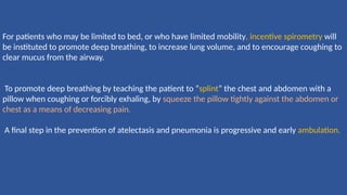 For patients who may be limited to bed, or who have limited mobility, incentive spirometry will
be instituted to promote deep breathing, to increase lung volume, and to encourage coughing to
clear mucus from the airway.
To promote deep breathing by teaching the patient to “splint” the chest and abdomen with a
pillow when coughing or forcibly exhaling, by squeeze the pillow tightly against the abdomen or
chest as a means of decreasing pain.
A ﬁnal step in the prevention of atelectasis and pneumonia is progressive and early ambulation.
 