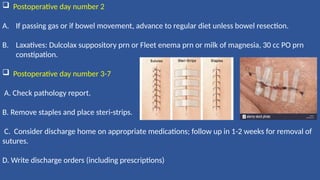  Postoperative day number 2
A. If passing gas or if bowel movement, advance to regular diet unless bowel resection.
B. Laxatives: Dulcolax suppository prn or Fleet enema prn or milk of magnesia, 30 cc PO prn
constipation.
 Postoperative day number 3-7
A. Check pathology report.
B. Remove staples and place steri-strips.
C. Consider discharge home on appropriate medications; follow up in 1-2 weeks for removal of
sutures.
D. Write discharge orders (including prescriptions)
 