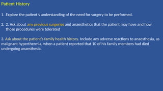 Patient History
1. Explore the patient’s understanding of the need for surgery to be performed.
2. 2. Ask about any previous surgeries and anaesthetics that the patient may have and how
those procedures were tolerated
3. Ask about the patient’s family health history. Include any adverse reactions to anaesthesia, as
malignant hyperthermia, when a patient reported that 10 of his family members had died
undergoing anaesthesia.
 
