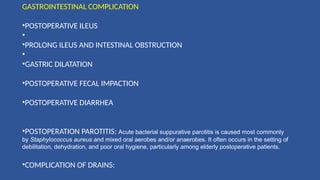 GASTROINTESTINAL COMPLICATION
•POSTOPERATIVE ILEUS
•
•PROLONG ILEUS AND INTESTINAL OBSTRUCTION
•
•GASTRIC DILATATION
•POSTOPERATIVE FECAL IMPACTION
•POSTOPERATIVE DIARRHEA
•POSTOPERATION PAROTITIS: Acute bacterial suppurative parotitis is caused most commonly
by Staphylococcus aureus and mixed oral aerobes and/or anaerobes. It often occurs in the setting of
debilitation, dehydration, and poor oral hygiene, particularly among elderly postoperative patients.
•COMPLICATION OF DRAINS:
 
