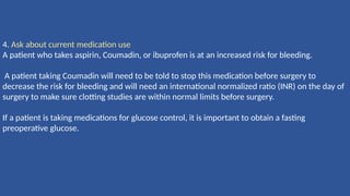 4. Ask about current medication use
A patient who takes aspirin, Coumadin, or ibuprofen is at an increased risk for bleeding.
A patient taking Coumadin will need to be told to stop this medication before surgery to
decrease the risk for bleeding and will need an international normalized ratio (INR) on the day of
surgery to make sure clotting studies are within normal limits before surgery.
If a patient is taking medications for glucose control, it is important to obtain a fasting
preoperative glucose.
 