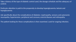 Take a history of the type of diabetic control used, the dosage schedule and the adequacy of
control.
Particular attention is paid to the propensity to develop hyperglycaemia, ketosis and
hypoglycaemia.
Ask specifically about the complications of diabetes: nephropathy, sensory and autonomic
neuropathy, hypertension, peripheral and coronary arterial disease and retinopathy.
The patient looking for these complications is then examined. Look for ongoing infection.
 