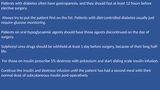 Patients with diabetes often have gastroparesis, and they should fast at least 12 hours before
elective surgery.
Always try to put the patient first on the list. Patients with diet-controlled diabetes usually just
require glucose monitoring.
Patients on oral hypoglycaemic agents should have those agents discontinued on the day of
surgery.
Sulphonyl urea drugs should be withheld at least 1 day before surgery, because of their long half-
life.
For those on insulin prescribe 5% dextrose with potassium and start sliding scale insulin infusion.
Continue the insulin and dextrose infusion until the patient has had a second meal with their
normal dose of subcutaneous insulin post-operatively
 