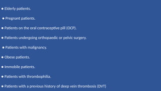 ● Elderly patients.
● Pregnant patients.
● Patients on the oral contraceptive pill (OCP).
● Patients undergoing orthopaedic or pelvic surgery.
● Patients with malignancy.
● Obese patients.
● Immobile patients.
● Patients with thrombophilia.
● Patients with a previous history of deep vein thrombosis (DVT)
 