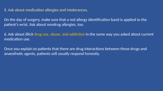 5. Ask about medication allergies and intolerances.
On the day of surgery, make sure that a red allergy identiﬁcation band is applied to the
patient’s wrist. Ask about nondrug allergies, too.
6. Ask about illicit drug use, abuse, and addiction in the same way you asked about current
medication use.
Once you explain to patients that there are drug interactions between these drugs and
anaesthetic agents, patients will usually respond honestly.
 