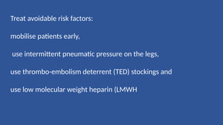 Treat avoidable risk factors:
mobilise patients early,
use intermittent pneumatic pressure on the legs,
use thrombo-embolism deterrent (TED) stockings and
use low molecular weight heparin (LMWH
 