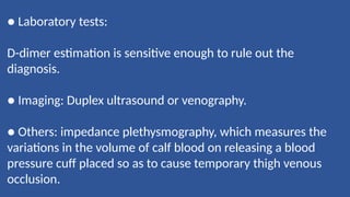 ● Laboratory tests:
D-dimer estimation is sensitive enough to rule out the
diagnosis.
● Imaging: Duplex ultrasound or venography.
● Others: impedance plethysmography, which measures the
variations in the volume of calf blood on releasing a blood
pressure cuff placed so as to cause temporary thigh venous
occlusion.
 