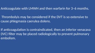 Anticoagulate with LMWH and then warfarin for 3–6 months.
Thrombolyis may be considered if the DVT is so extensive to
cause phlegmasia caerulea dolens.
If anticoagulation is contraindicated, then an inferior venacava
(IVC) filter may be placed radiologically to prevent pulmonary
embolism.
 
