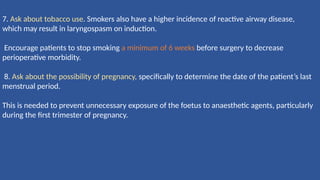 7. Ask about tobacco use. Smokers also have a higher incidence of reactive airway disease,
which may result in laryngospasm on induction.
Encourage patients to stop smoking a minimum of 6 weeks before surgery to decrease
perioperative morbidity.
8. Ask about the possibility of pregnancy, speciﬁcally to determine the date of the patient’s last
menstrual period.
This is needed to prevent unnecessary exposure of the foetus to anaesthetic agents, particularly
during the ﬁrst trimester of pregnancy.
 
