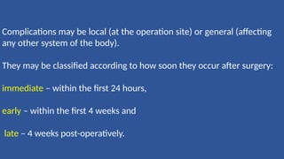 Complications may be local (at the operation site) or general (affecting
any other system of the body).
They may be classified according to how soon they occur after surgery:
immediate – within the first 24 hours,
early – within the first 4 weeks and
late – 4 weeks post-operatively.
 