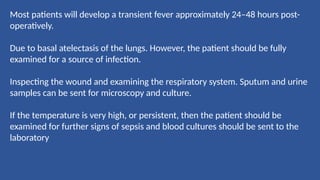 Most patients will develop a transient fever approximately 24–48 hours post-
operatively.
Due to basal atelectasis of the lungs. However, the patient should be fully
examined for a source of infection.
Inspecting the wound and examining the respiratory system. Sputum and urine
samples can be sent for microscopy and culture.
If the temperature is very high, or persistent, then the patient should be
examined for further signs of sepsis and blood cultures should be sent to the
laboratory
 