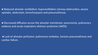 ● Reduced alveolar ventilation: hypoventilation (airway obstruction, excess
opioids), atelectasis, bronchospasm and pneumothorax.
● Decreased diffusion across the alveolar membrane: pneumonia, pulmonary
oedema and acute respiratory distress syndrome (ARDS).
● Lack of alveolar perfusion: pulmonary embolus, tension pneumothorax and
cardiac failure.
 