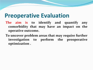 Preoperative Evaluation The aim is  to identify and quantify any comorbidity that may have an impact on the operative outcome.  To uncover problem areas that may require further investigation to perform the preoperative optimization . 