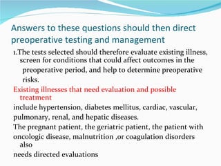 Answers to these questions should then direct preoperative testing and management 1.The tests selected should therefore evaluate existing illness, screen for conditions that could affect outcomes in the preoperative period, and help to determine preoperative risks. Existing illnesses that need evaluation and possible treatment include hypertension, diabetes mellitus, cardiac, vascular, pulmonary, renal, and hepatic diseases. The pregnant patient, the geriatric patient, the patient with oncologic disease, malnutrition ,or coagulation disorders also needs directed evaluations 