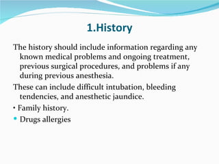 1.History The history should include information regarding any known medical problems and ongoing treatment, previous surgical procedures, and problems if any during previous anesthesia. These can include difficult intubation, bleeding tendencies, and anesthetic jaundice. •  Family history. Drugs allergies 