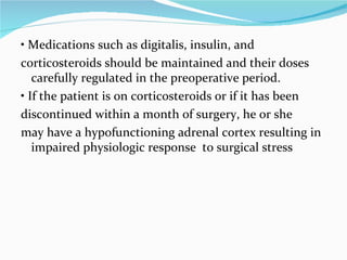 •  Medications such as digitalis, insulin, and corticosteroids should be maintained and their doses carefully regulated in the preoperative period. •  If the patient is on corticosteroids or if it has been discontinued within a month of surgery, he or she may have a hypofunctioning adrenal cortex resulting in impaired physiologic response  to surgical stress 