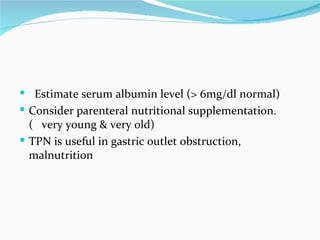 Estimate serum albumin level (> 6mg/dl normal) Consider parenteral nutritional supplementation.(  very young & very old)  TPN is useful in gastric outlet obstruction,  malnutrition  