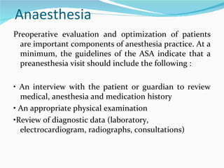 Anaesthesia  Preoperative evaluation and optimization of patients are important components of anesthesia practice. At a minimum, the guidelines of the ASA indicate that a preanesthesia visit should include the following : •  An interview with the patient or guardian to review medical, anesthesia and medication history •  An appropriate physical examination • Review of diagnostic data (laboratory, electrocardiogram, radiographs, consultations) 