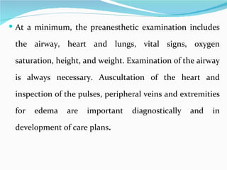At a minimum, the preanesthetic examination includes the airway, heart and lungs, vital signs, oxygen saturation, height, and weight. Examination of the airway is always necessary. Auscultation of the heart and inspection of the pulses, peripheral veins and extremities for edema are important diagnostically and in development of care plans .  