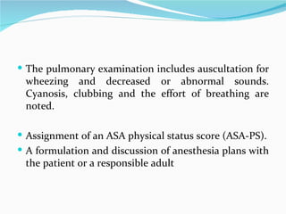 The pulmonary examination includes auscultation for wheezing and decreased or abnormal sounds. Cyanosis, clubbing and the effort of breathing are noted.  Assignment of an ASA physical status score (ASA-PS). A formulation and discussion of anesthesia plans with the patient or a responsible adult 