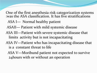 One of the first anesthesia risk categorization systems was the ASA classification. It has five stratifications: ASA I—  Normal healthy patient     ASAII— Patient with mild systemic disease    ASA III—Patient with severe systemic disease that limits  activity but is not incapacitating   ASA IV—Patient who has incapacitating disease that  is a  constant threat to life     ASA V—Moribund patient not expected to survive 24hours with or without an operation  
