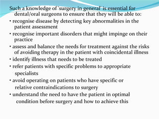 Such a knowledge of 'surgery in general' is essential for dental/oral surgeons to ensure that they will be able to: •  recognise disease by detecting key abnormalities in the patient assessment •  recognise important disorders that might impinge on their practice •  assess and balance the needs for treatment against the risks of avoiding therapy in the patient with coincidental illness •  identify illness that needs to be treated •  refer patients with specific problems to appropriate specialists •  avoid operating on patients who have specific or relative contraindications to surgery •  understand the need to have the patient in optimal condition before surgery and how to achieve this 