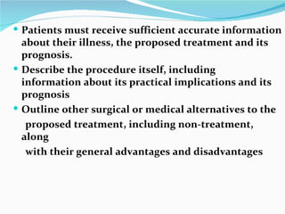 Patients must receive sufficient accurate information about their illness, the proposed treatment and its prognosis. Describe the procedure itself, including  information about its practical implications and its prognosis Outline other surgical or medical alternatives to the proposed treatment, including non‐treatment, along with their general advantages and disadvantages 
