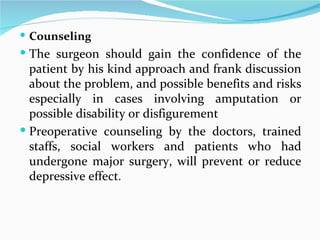 Counseling The surgeon should gain the confidence of the patient by his kind approach and frank discussion about the problem, and possible benefits and risks especially in cases involving amputation or possible disability or disfigurement Preoperative counseling by the doctors, trained staffs, social workers and patients who had undergone major surgery, will prevent or reduce depressive effect . 