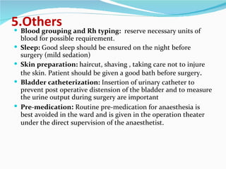5.Others Blood grouping and Rh typing:  reserve necessary units of blood for possible requirement. Sleep:  Good sleep should be ensured on the night before surgery (mild sedation) Skin preparation:  haircut, shaving , taking care not to injure the skin. Patient should be given a good bath before surgery . Bladder catheterization:  Insertion of urinary catheter to prevent post operative distension of the bladder and to measure the urine output during surgery are important Pre-medication :  Routine pre-medication for anaesthesia is best avoided in the ward and is given in the operation theater under the direct supervision of the anaesthetist . 
