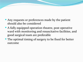 Any requests or preferences made by the patient should also be considered A fully equipped operation theatre, post operative ward with monitoring and resuscitative facilities, and good surgical team are preferable The optimal timing of surgery to be fixed for better outcome 