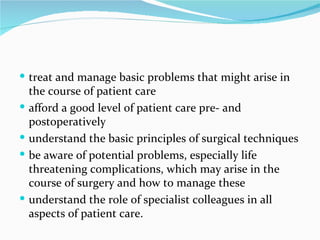 treat and manage basic problems that might arise in the course of patient care afford a good level of patient care pre- and postoperatively understand the basic principles of surgical techniques be aware of potential problems, especially life threatening complications, which may arise in the course of surgery and how to manage these understand the role of specialist colleagues in all aspects of patient care. 