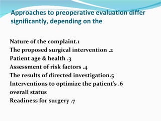 Approaches to preoperative evaluation differ significantly, depending on the 1.Nature of the complaint 2. The proposed surgical intervention 3. Patient age & health 4. Assessment of risk factors 5.The results of directed investigation 6. Interventions to optimize the patient's overall status 7. Readiness for surgery 