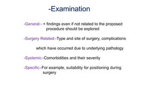 -Examination
-General:- + findings even if not related to the proposed
procedure should be explored
-Surgery Related:-Type and site of surgery, complications
which have occurred due to underlying pathology
-Systemic:-Comorbidities and their severity
-Specific:-For example, suitability for positioning during
surgery
 