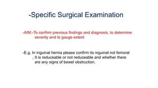 -Specific Surgical Examination
-AIM:-To confirm previous findings and diagnosis, to determine
severity and to gauge extent
-E.g. In inguinal hernia please confirm its inguinal not femoral
, It is reduceable or not reduceable and whether there
are any signs of bowel obstruction.
 