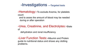 -Investigations ---Targeted tests
-Hematology:-To exclude Anemia, for platelets
count
and to asses the amount of blood may be needed
during or after operation
-Urea, Creatinine, and Electrolytes:-State
of
dehydration and renal insufficiency
-Liver Function Tests:-Albumin and Protein
guide to nutritional status and shows any clotting
problems.
 