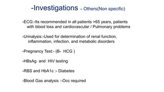 -Investigations – Others(Non specific)
-ECG:-Its recommended in all patients >65 years, patients
with blood loss and cardiovascular / Pulmonary problems
-Urinalysis:-Used for determination of renal function,
inflammation, infection, and metabolic disorders
-Pregnancy Test:- (B- HCG )
-HBsAg and HIV testing
-RBS and HbA1c :- Diabetes
-Blood Gas analysis :-Occ required
 