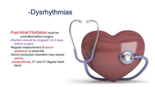 -Dysrhythmias
-Fast Atrial Fibrillation must be
controlled before surgery
-Warfarin should be stopped 3 to 4 days
before surgery
-Regular measurement of serum
potassium is essential
-Some conduction disorders may require
pacing
preoperatively, 2nd and 3rd degree heart
block
 