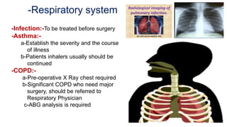 -Respiratory system
-Infection:-To be treated before surgery
-Asthma:-
a-Establish the severity and the course
of illness
b-Patients inhalers usually should be
continued
-COPD:-
a-Pre-operative X Ray chest required
b-Significant COPD who need major
surgery, should be referred to
Respiratory Physician
c-ABG analysis is required
 