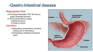 -Gastro-Intestinal disease
-Regurgitation Risk
a-H2 receptor blockade / PPI, NG tube to
empty distended stomach
b- Nil by mouth before surgery
a-Solids (6 hours)
b-Fluids (2 hours)
-Jaundice:-
a-Secondary complications, Impaired
clotting risk of renal failure
b-Prophylactic antibiotics should be
given
 