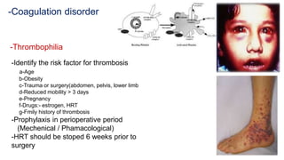 -Coagulation disorder
-Thrombophilia
-Identify the risk factor for thrombosis
a-Age
b-Obesity
c-Trauma or surgery(abdomen, pelvis, lower limb
d-Reduced mobility > 3 days
e-Pregnancy
f-Drugs:- estrogen, HRT
g-Fmily history of thrombosis
-Prophylaxis in perioperative period
(Mechenical / Phamacological)
-HRT should be stoped 6 weeks prior to
surgery
 