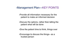 -Management Plan---KEY POINTS
-Provide all information necessary for the
patient to make an informed decision
-Discuss the options, rather then telling the
patient what will be done
-Give the patient time to think, things over
-Encourage to discuss the things– as a
trusted person
 