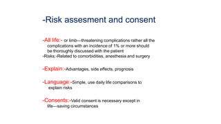 -Risk assesment and consent
-All life:- or limb—threatening complications rather all the
complications with an incidence of 1% or more should
be thoroughly discussed with the patient
-Risks:-Related to comorbidities, anesthesia and surgery
-Explain:-Advantages, side effects, prognosis
-Language:-Simple, use daily life comparisons to
explain risks
-Consents:-Valid consent is necessary except in
life—saving circumstances
 