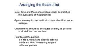 -Arranging the theatre list
-Date, Time and Place of operation should be matched
with availability of the personnel.
-Appropriate equipment and instruments should be made
available
-Operation list should be distributed as early as possible
to all staff who are involved.
-Prioritize all the patients
a-First:-Children and diabetic patients
b-Life and Limb threatening surgery
c-Cancer patients
 