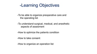 -Learning Objectives
-To be able to organize preoperative care and
the operating list
-To understand surgical, medical, and anesthetic
aspects of assesment
-How to optimize the patients condition
-How to take consent
-How to organize an operation list
 