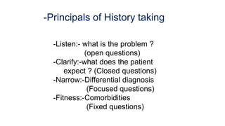 -Principals of History taking
-Listen:- what is the problem ?
(open questions)
-Clarify:-what does the patient
expect ? (Closed questions)
-Narrow:-Differential diagnosis
(Focused questions)
-Fitness:-Comorbidities
(Fixed questions)
 