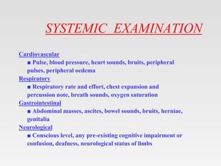 SYSTEMIC EXAMINATION
Cardiovascular
■ Pulse, blood pressure, heart sounds, bruits, peripheral
pulses, peripheral oedema
Respiratory
■ Respiratory rate and effort, chest expansion and
percussion note, breath sounds, oxygen saturation
Gastrointestinal
■ Abdominal masses, ascites, bowel sounds, bruits, herniae,
genitalia
Neurological
■ Conscious level, any pre-existing cognitive impairment or
confusion, deafness, neurological status of limbs
 